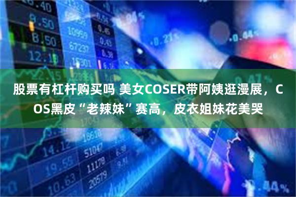 股票有杠杆购买吗 美女COSER带阿姨逛漫展，COS黑皮“老辣妹”赛高，皮衣姐妹花美哭