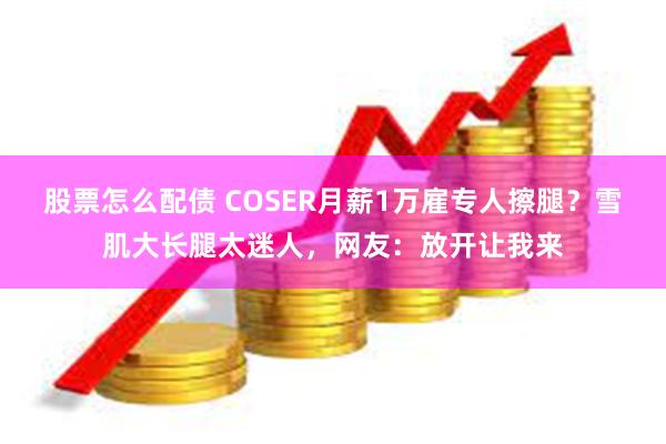 股票怎么配债 COSER月薪1万雇专人擦腿？雪肌大长腿太迷人，网友：放开让我来