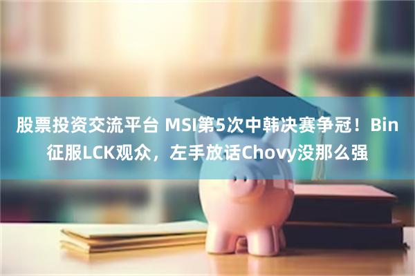 股票投资交流平台 MSI第5次中韩决赛争冠！Bin征服LCK观众，左手放话Chovy没那么强