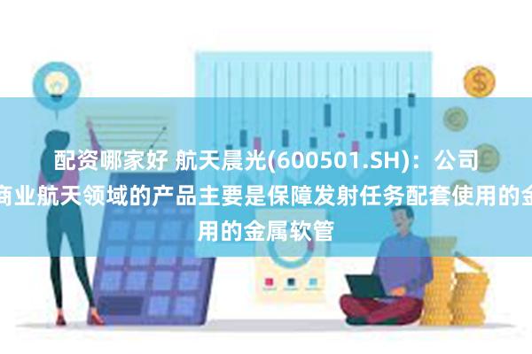 配资哪家好 航天晨光(600501.SH)：公司应用于商业航天领域的产品主要是保障发射任务配套使用的金属软管