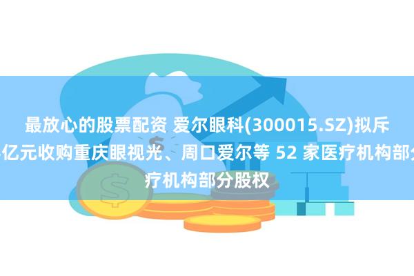 最放心的股票配资 爱尔眼科(300015.SZ)拟斥13.44亿元收购重庆眼视光、周口爱尔等 52 家医疗机构部分股权