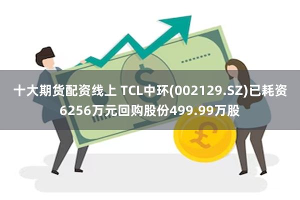 十大期货配资线上 TCL中环(002129.SZ)已耗资6256万元回购股份499.99万股