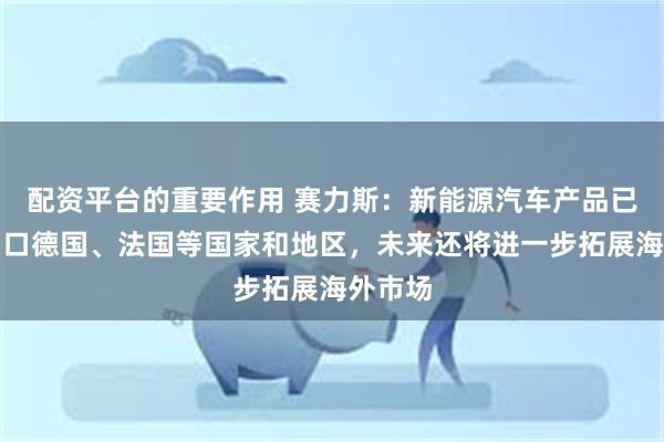 配资平台的重要作用 赛力斯：新能源汽车产品已相继出口德国、法国等国家和地区，未来还将进一步拓展海外市场