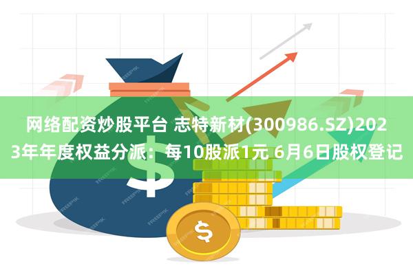 网络配资炒股平台 志特新材(300986.SZ)2023年年度权益分派：每10股派1元 6月6日股权登记