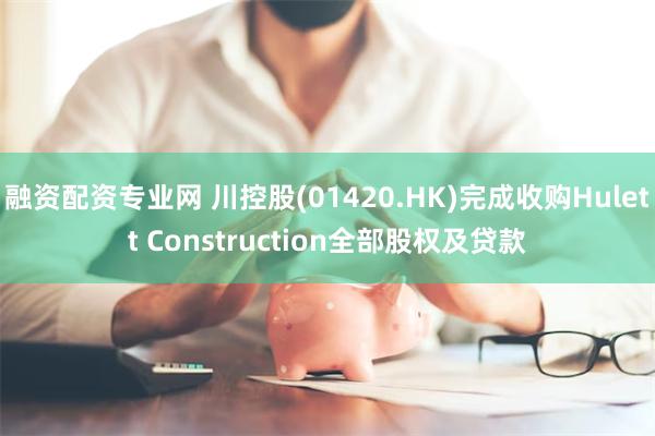 融资配资专业网 川控股(01420.HK)完成收购Hulett Construction全部股权及贷款