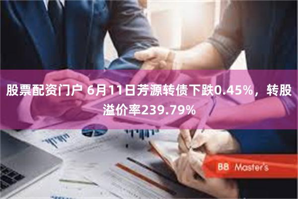 股票配资门户 6月11日芳源转债下跌0.45%，转股溢价率239.79%