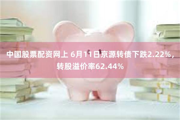 中国股票配资网上 6月11日京源转债下跌2.22%，转股溢价率62.44%