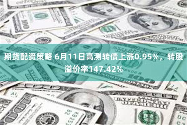 期货配资策略 6月11日高测转债上涨0.95%，转股溢价率147.42%