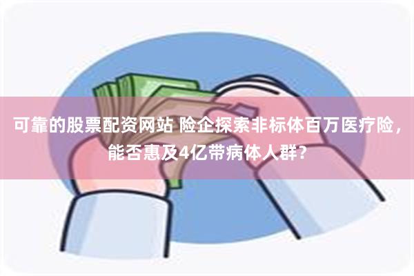 可靠的股票配资网站 险企探索非标体百万医疗险，能否惠及4亿带病体人群？