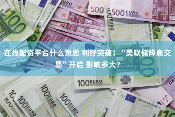 在线配资平台什么意思 利好突袭！“美联储降息交易”开启 影响多大？