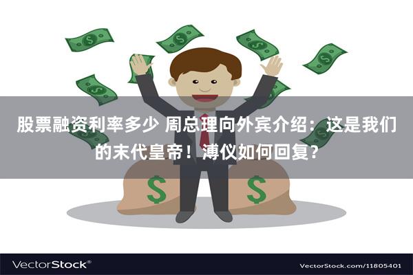 股票融资利率多少 周总理向外宾介绍：这是我们的末代皇帝！溥仪如何回复？