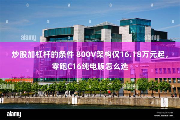 炒股加杠杆的条件 800V架构仅16.18万元起，零跑C16纯电版怎么选