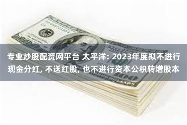 专业炒股配资网平台 太平洋: 2023年度拟不进行现金分红, 不送红股, 也不进行资本公积转增股本