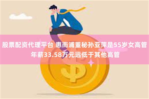 股票配资代理平台 惠而浦董秘孙亚萍是55岁女高管 年薪33.58万元远低于其他高管