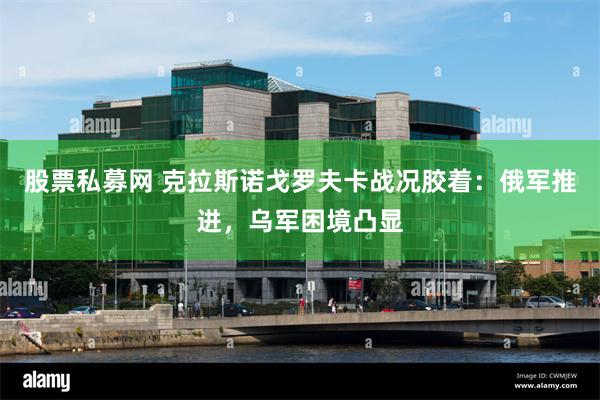 股票私募网 克拉斯诺戈罗夫卡战况胶着：俄军推进，乌军困境凸显