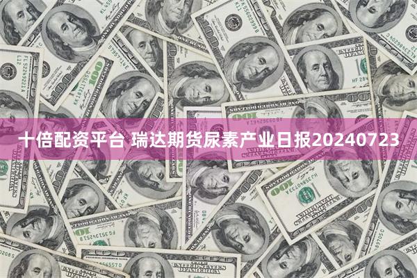 十倍配资平台 瑞达期货尿素产业日报20240723