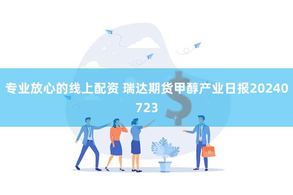 专业放心的线上配资 瑞达期货甲醇产业日报20240723