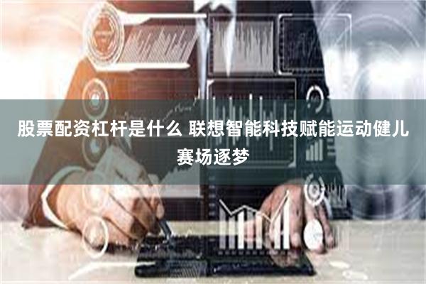 股票配资杠杆是什么 联想智能科技赋能运动健儿赛场逐梦