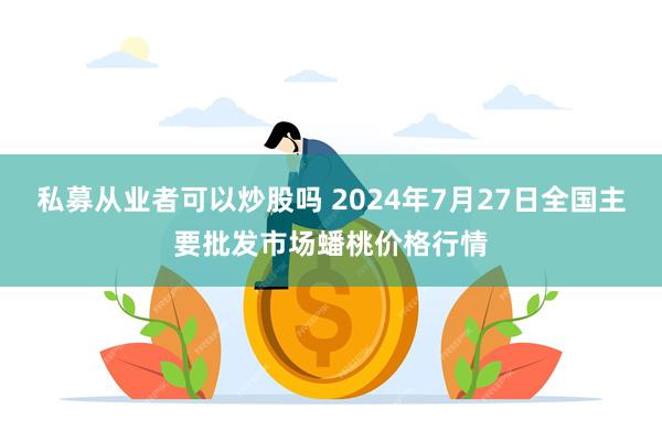 私募从业者可以炒股吗 2024年7月27日全国主要批发市场蟠桃价格行情