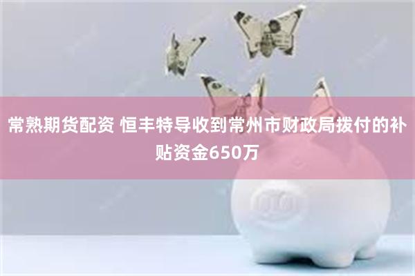 常熟期货配资 恒丰特导收到常州市财政局拨付的补贴资金650万