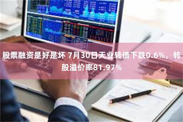 股票融资是好是坏 7月30日天业转债下跌0.6%，转股溢价率81.97%