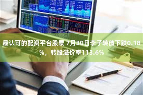 最认可的配资平台股票 7月30日李子转债下跌0.18%，转股溢价率113.6%