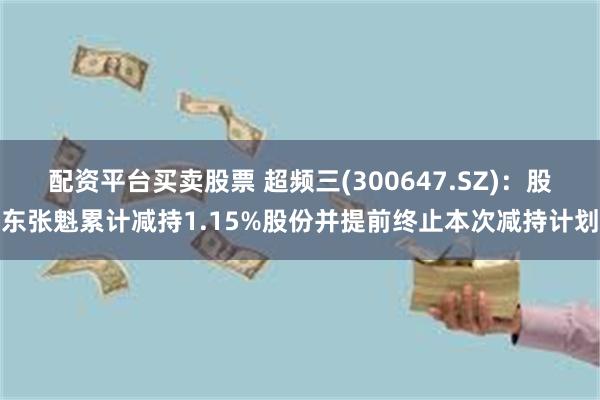 配资平台买卖股票 超频三(300647.SZ)：股东张魁累计减持1.15%股份并提前终止本次减持计划