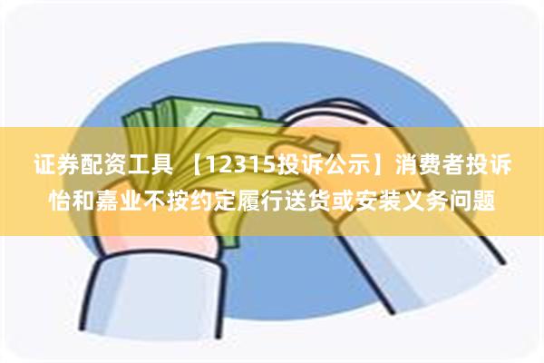 证券配资工具 【12315投诉公示】消费者投诉怡和嘉业不按约定履行送货或安装义务问题