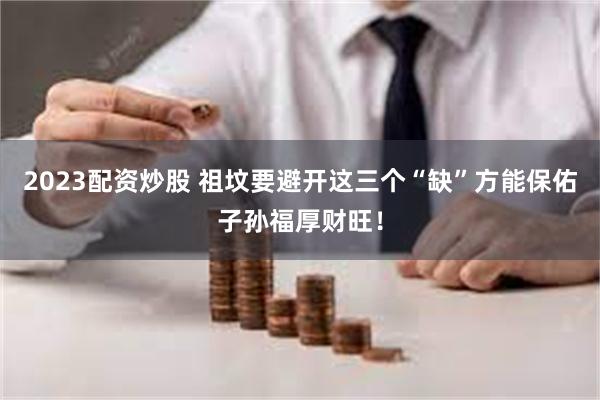 2023配资炒股 祖坟要避开这三个“缺”方能保佑子孙福厚财旺！