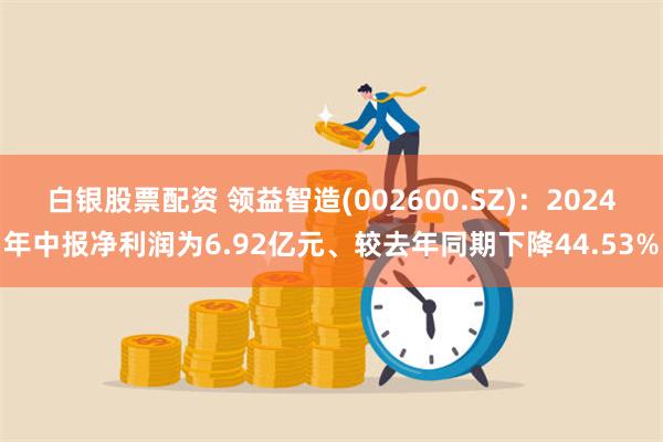 白银股票配资 领益智造(002600.SZ)：2024年中报净利润为6.92亿元、较去年同期下降44.53%