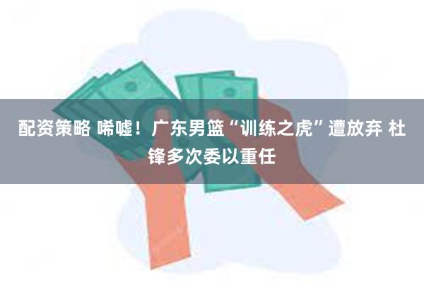 配资策略 唏嘘！广东男篮“训练之虎”遭放弃 杜锋多次委以重任