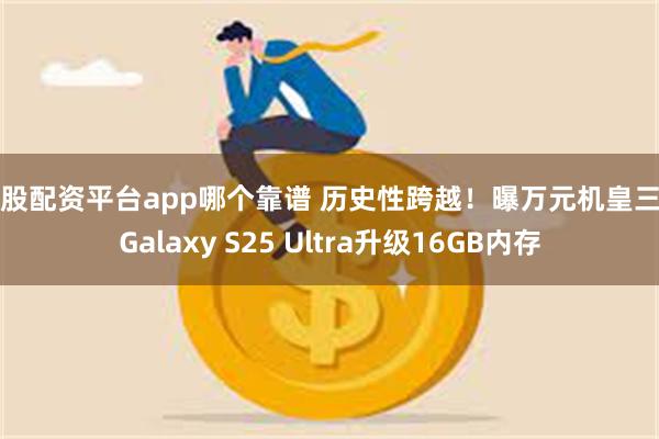 炒股配资平台app哪个靠谱 历史性跨越！曝万元机皇三星Galaxy S25 Ultra升级16GB内存