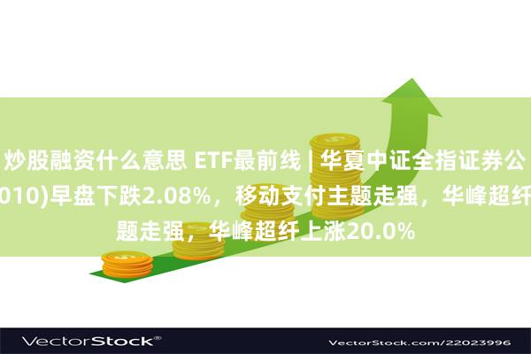 炒股融资什么意思 ETF最前线 | 华夏中证全指证券公司ETF(515010)早盘下跌2.08%，移动支付主题走强，华峰超纤上涨20.0%