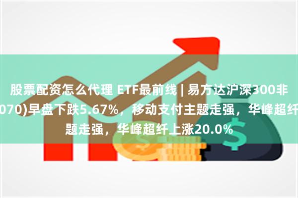 股票配资怎么代理 ETF最前线 | 易方达沪深300非银ETF(512070)早盘下跌5.67%，移动支付主题走强，华峰超纤上涨20.0%