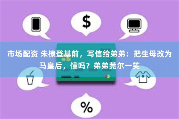 市场配资 朱棣登基前，写信给弟弟：把生母改为马皇后，懂吗？弟弟莞尔一笑