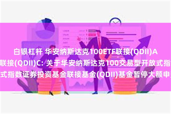 白银杠杆 华安纳斯达克100ETF联接(QDII)A,华安纳斯达克100ETF联接(QDII)C: 关于华安纳斯达克100交易型开放式指数证券投资基金联接基金(QDII)基金暂停大额申购、大额定期定额投资的公告