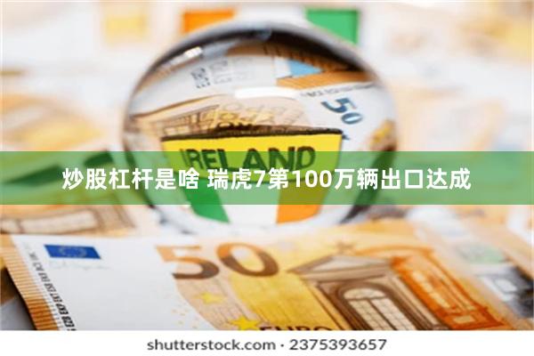 炒股杠杆是啥 瑞虎7第100万辆出口达成