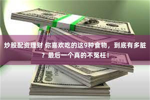 炒股配资理财 你喜欢吃的这9种食物，到底有多脏？最后一个真的不冤枉！