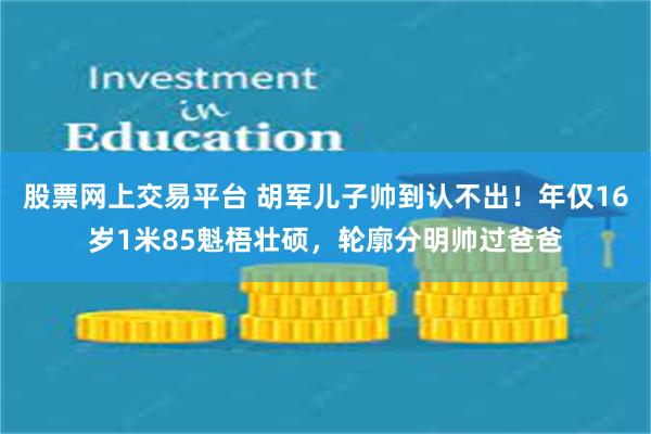 股票网上交易平台 胡军儿子帅到认不出！年仅16岁1米85魁梧壮硕，轮廓分明帅过爸爸