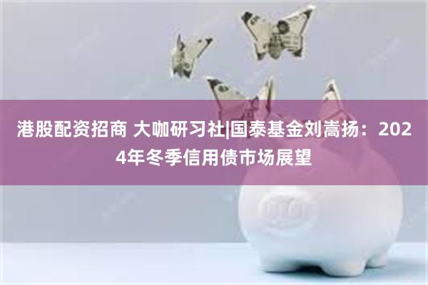 港股配资招商 大咖研习社|国泰基金刘嵩扬：2024年冬季信用债市场展望