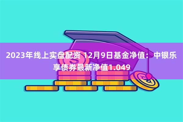 2023年线上实盘配资 12月9日基金净值：中银乐享债券最新净值1.049