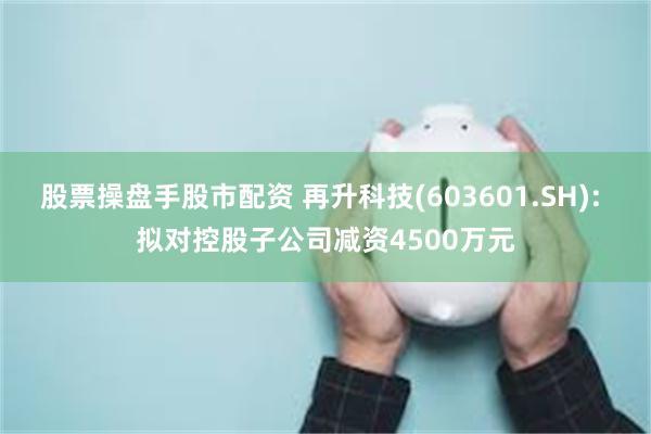 股票操盘手股市配资 再升科技(603601.SH): 拟对控股子公司减资4500万元