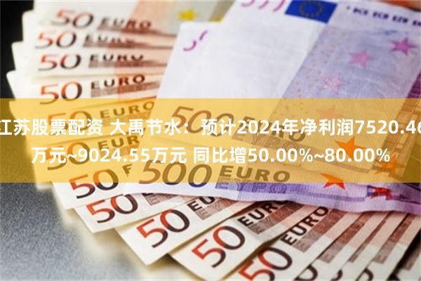 江苏股票配资 大禹节水：预计2024年净利润7520.46万元~9024.55万元 同比增50.00%~80.00%