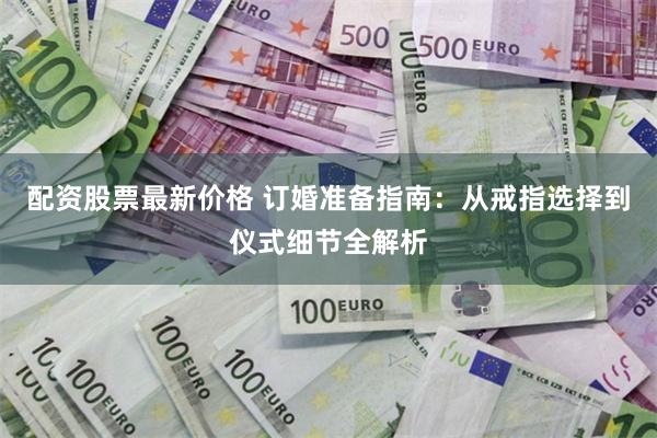 配资股票最新价格 订婚准备指南：从戒指选择到仪式细节全解析