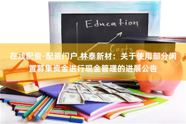 在线配资-配资门户 林泰新材：关于使用部分闲置募集资金进行现金管理的进展公告