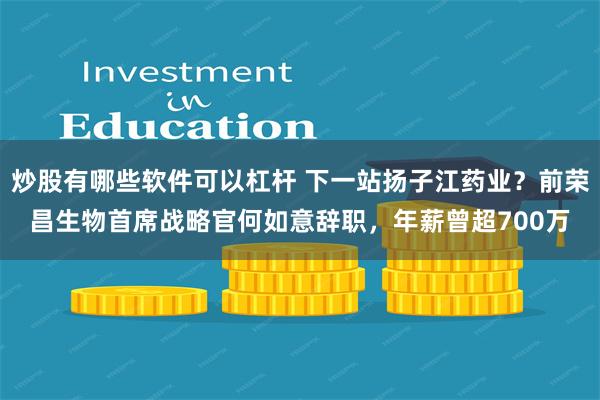 炒股有哪些软件可以杠杆 下一站扬子江药业？前荣昌生物首席战略官何如意辞职，年薪曾超700万