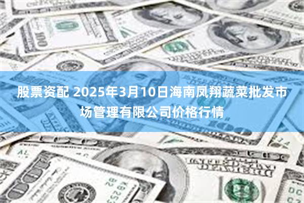 股票资配 2025年3月10日海南凤翔蔬菜批发市场管理有限公司价格行情