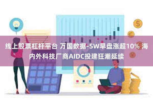 线上股票杠杆平台 万国数据-SW早盘涨超10% 海内外科技厂商AIDC投建狂潮延续