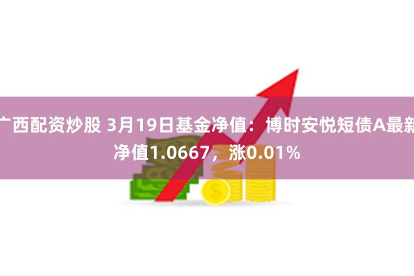 广西配资炒股 3月19日基金净值：博时安悦短债A最新净值1.0667，涨0.01%